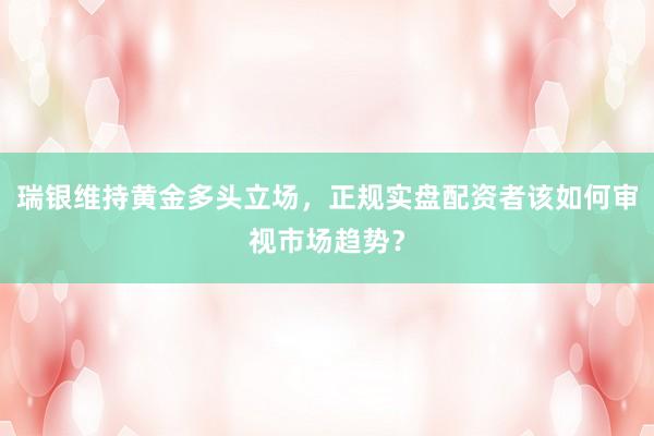 瑞银维持黄金多头立场，正规实盘配资者该如何审视市场趋势？