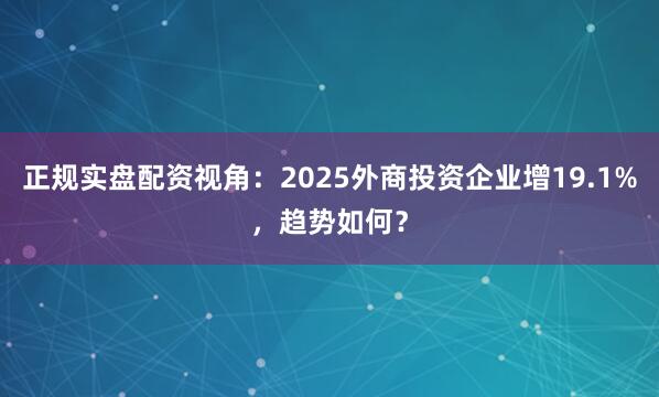 正规实盘配资视角：2025外商投资企业增19.1%，趋势如何？