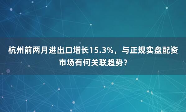 杭州前两月进出口增长15.3%，与正规实盘配资市场有何关联趋势？