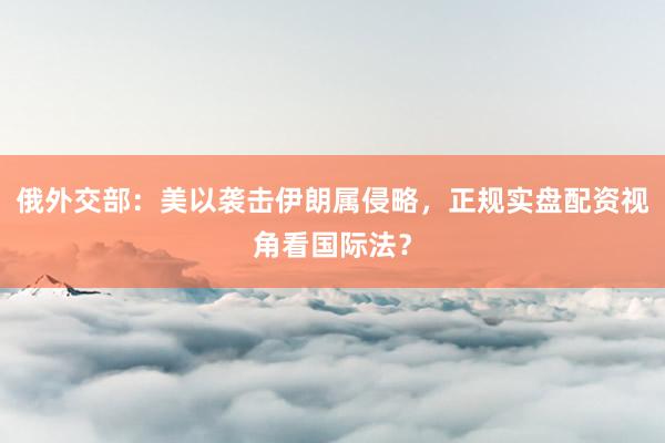 俄外交部：美以袭击伊朗属侵略，正规实盘配资视角看国际法？