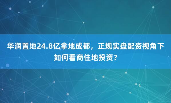 华润置地24.8亿拿地成都，正规实盘配资视角下如何看商住地投资？