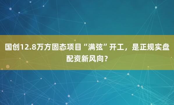 国创12.8万方固态项目“满弦”开工，是正规实盘配资新风向？