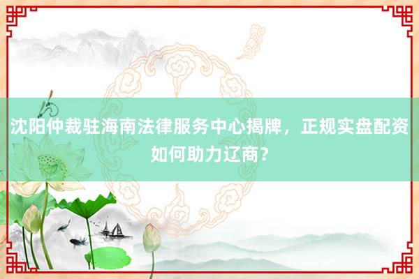 沈阳仲裁驻海南法律服务中心揭牌，正规实盘配资如何助力辽商？