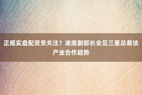 正规实盘配资受关注？凌激副部长会见三星总裁谈产业合作趋势