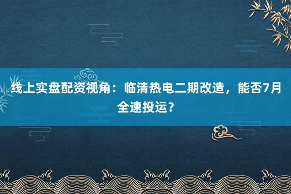 线上实盘配资视角：临清热电二期改造，能否7月全速投运？
