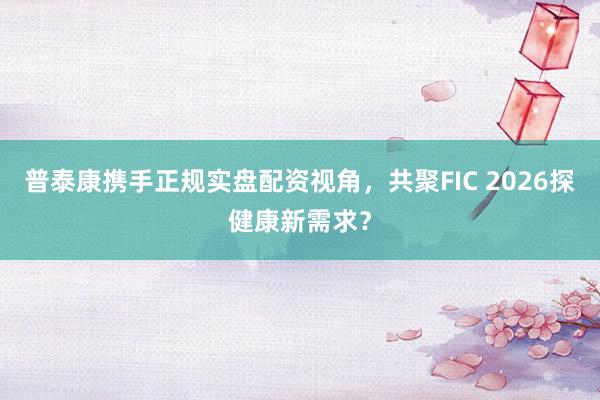 普泰康携手正规实盘配资视角，共聚FIC 2026探健康新需求？