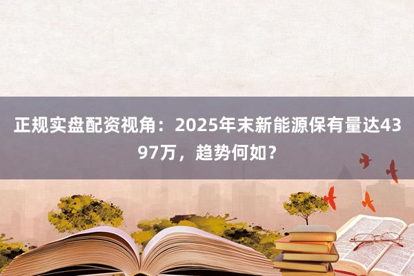 正规实盘配资视角：2025年末新能源保有量达4397万，趋势何如？