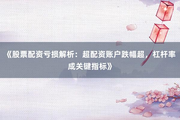 《股票配资亏损解析：超配资账户跌幅超，杠杆率成关键指标》