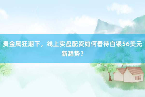 贵金属狂潮下，线上实盘配资如何看待白银56美元新趋势？
