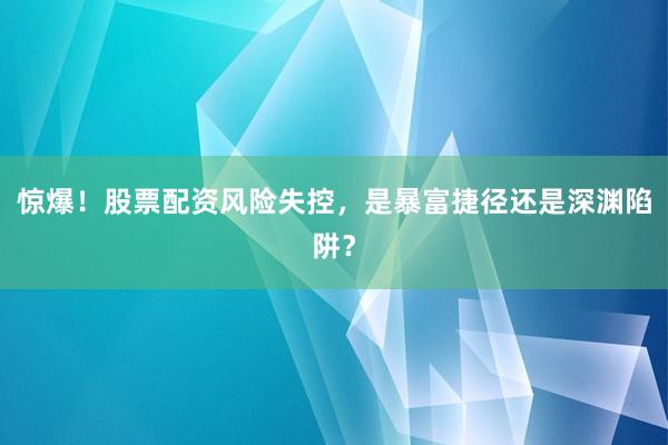 惊爆！股票配资风险失控，是暴富捷径还是深渊陷阱？