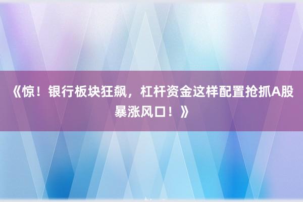 《惊！银行板块狂飙，杠杆资金这样配置抢抓A股暴涨风口！》