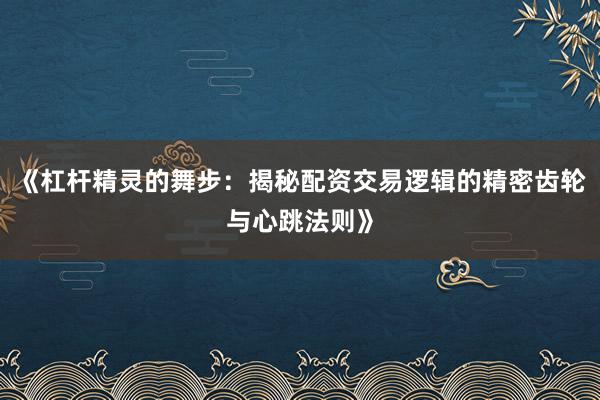 《杠杆精灵的舞步：揭秘配资交易逻辑的精密齿轮与心跳法则》