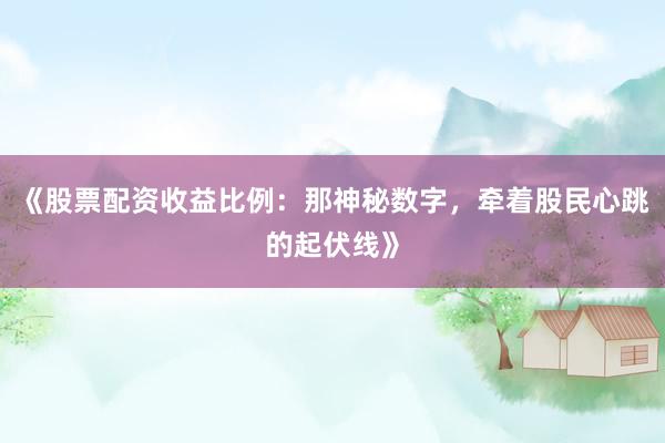 《股票配资收益比例：那神秘数字，牵着股民心跳的起伏线》