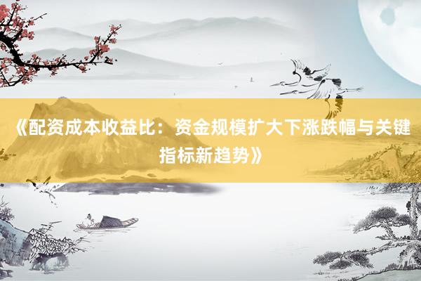 《配资成本收益比：资金规模扩大下涨跌幅与关键指标新趋势》