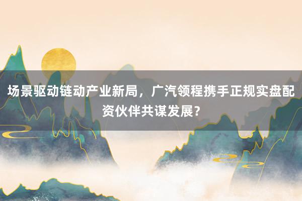 场景驱动链动产业新局，广汽领程携手正规实盘配资伙伴共谋发展？
