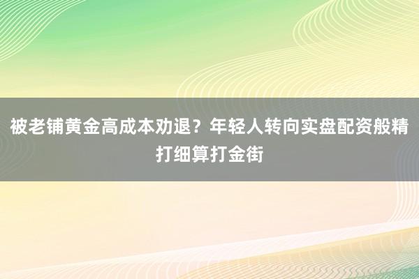 被老铺黄金高成本劝退？年轻人转向实盘配资般精打细算打金街