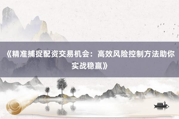 《精准捕捉配资交易机会：高效风险控制方法助你实战稳赢》