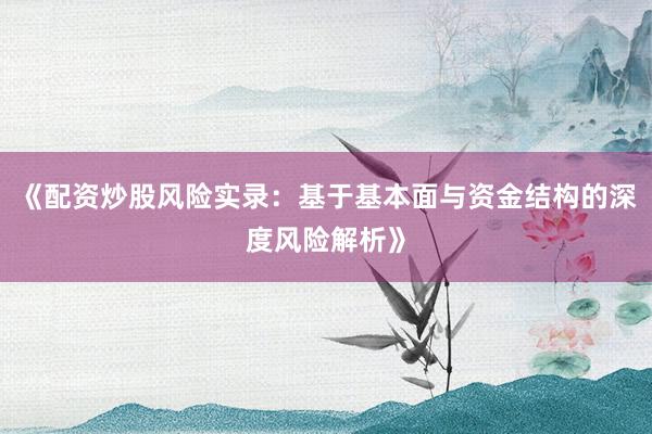 《配资炒股风险实录：基于基本面与资金结构的深度风险解析》
