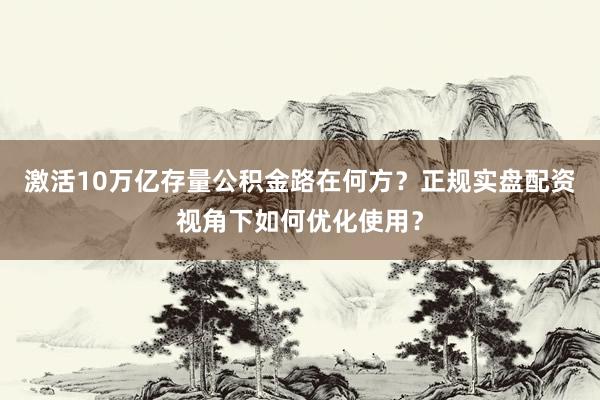 激活10万亿存量公积金路在何方？正规实盘配资视角下如何优化使用？
