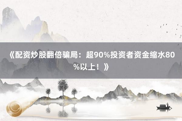 《配资炒股翻倍骗局：超90%投资者资金缩水80%以上！》