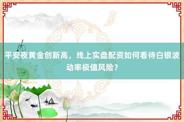 平安夜黄金创新高，线上实盘配资如何看待白银波动率极值风险？