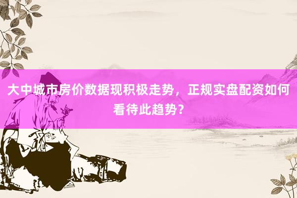大中城市房价数据现积极走势，正规实盘配资如何看待此趋势？