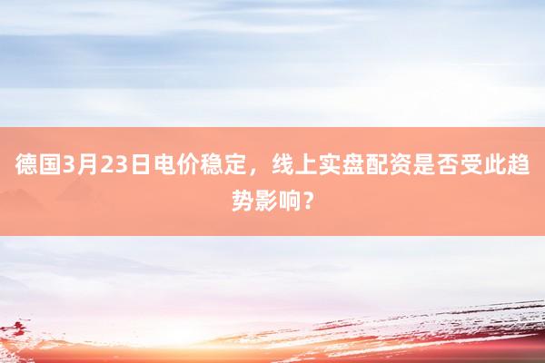 德国3月23日电价稳定，线上实盘配资是否受此趋势影响？