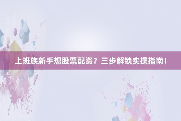 上班族新手想股票配资？三步解锁实操指南！