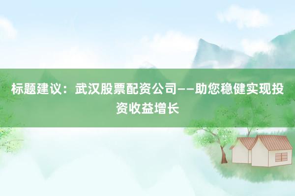 标题建议：武汉股票配资公司——助您稳健实现投资收益增长