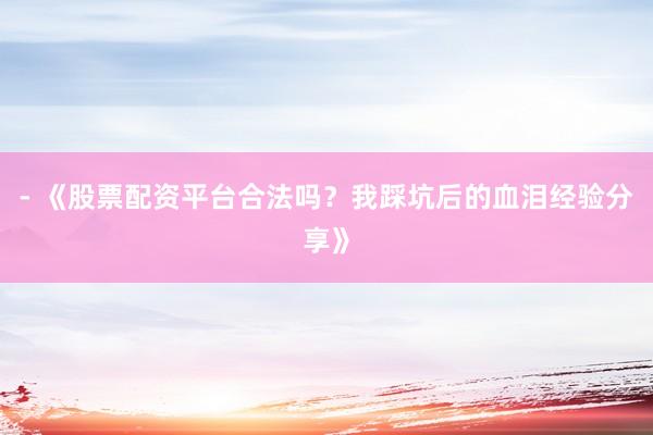 - 《股票配资平台合法吗？我踩坑后的血泪经验分享》