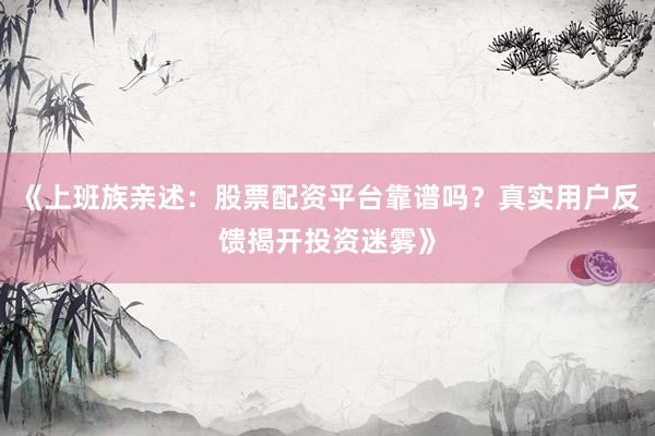 《上班族亲述：股票配资平台靠谱吗？真实用户反馈揭开投资迷雾》