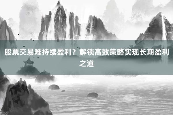 股票交易难持续盈利？解锁高效策略实现长期盈利之道