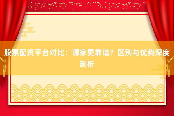 股票配资平台对比：哪家更靠谱？区别与优势深度剖析