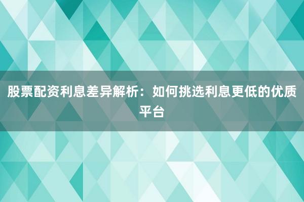 股票配资利息差异解析:如何挑选利息更低的优质平台