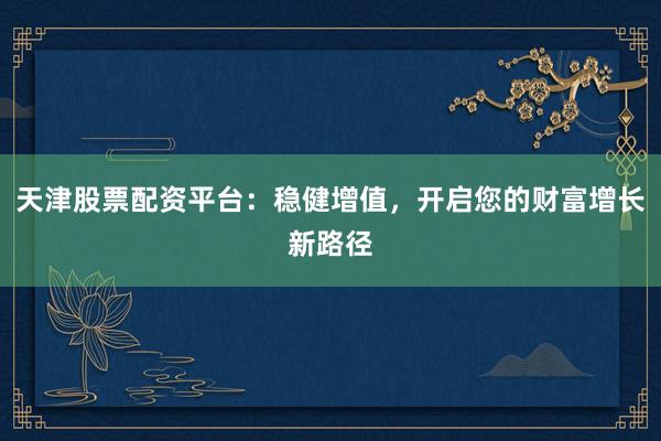 天津股票配资平台：稳健增值，开启您的财富增长新路径