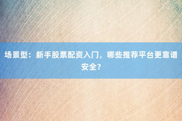 场景型：新手股票配资入门，哪些推荐平台更靠谱安全？