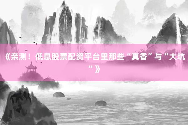 《亲测！低息股票配资平台里那些“真香”与“大坑”》