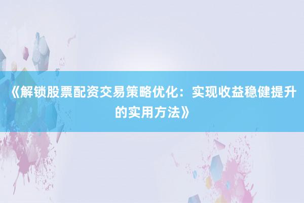 《解锁股票配资交易策略优化：实现收益稳健提升的实用方法》