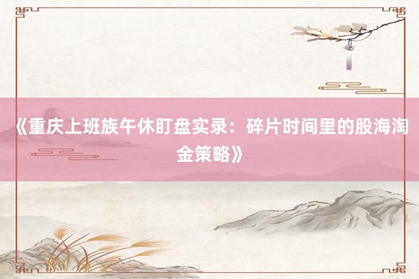 《重庆上班族午休盯盘实录：碎片时间里的股海淘金策略》