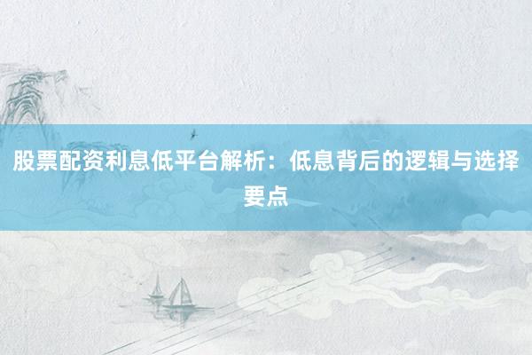 股票配资利息低平台解析：低息背后的逻辑与选择要点