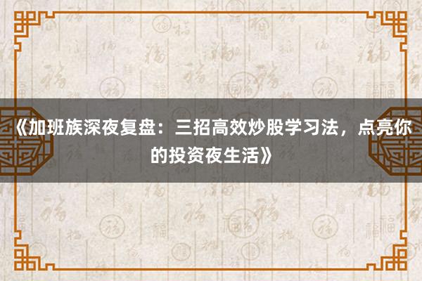 《加班族深夜复盘：三招高效炒股学习法，点亮你的投资夜生活》