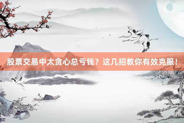股票交易中太贪心总亏钱？这几招教你有效克服！