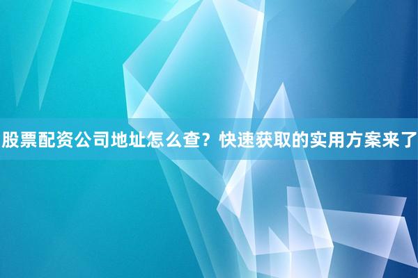 股票配资公司地址怎么查？快速获取的实用方案来了
