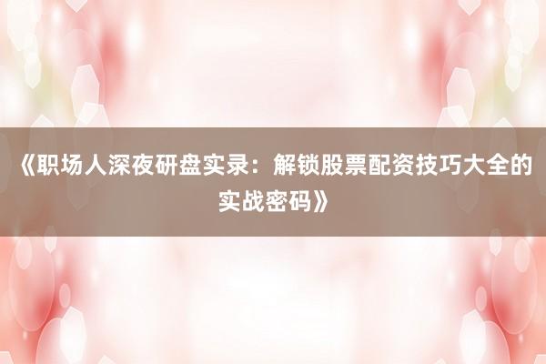 《职场人深夜研盘实录：解锁股票配资技巧大全的实战密码》