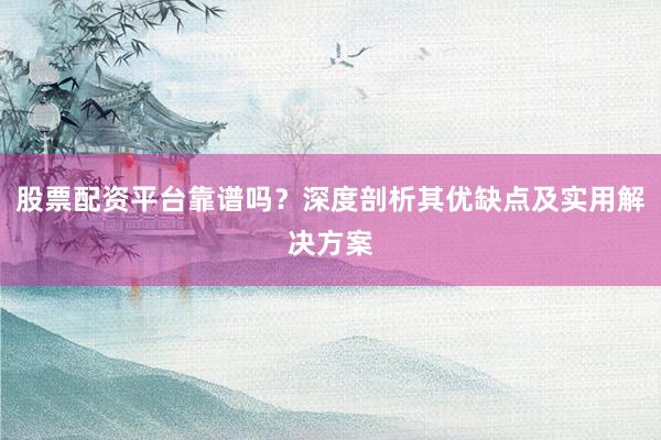 股票配资平台靠谱吗？深度剖析其优缺点及实用解决方案