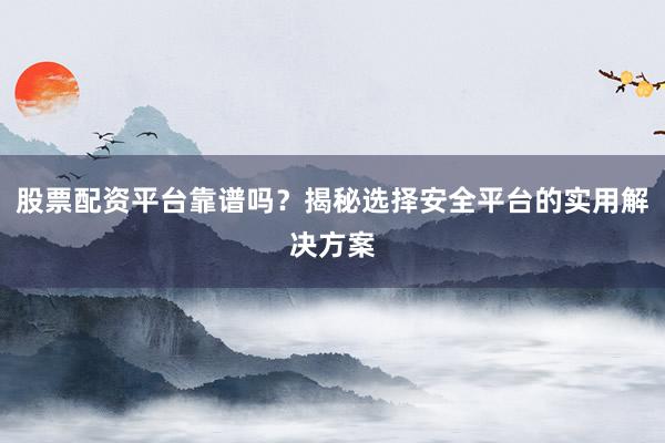 股票配资平台靠谱吗？揭秘选择安全平台的实用解决方案