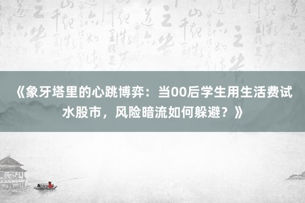 《象牙塔里的心跳博弈：当00后学生用生活费试水股市，风险暗流如何躲避？》