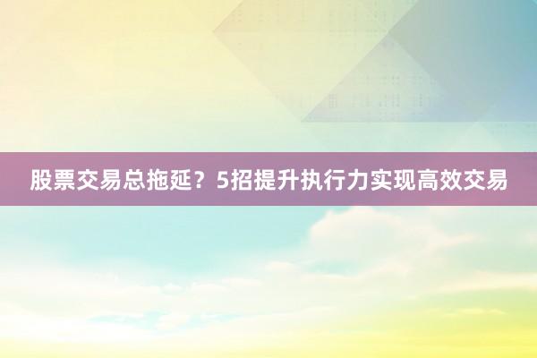 股票交易总拖延?5招提升执行力实现高效交易