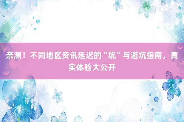 亲测！不同地区资讯延迟的“坑”与避坑指南，真实体验大公开