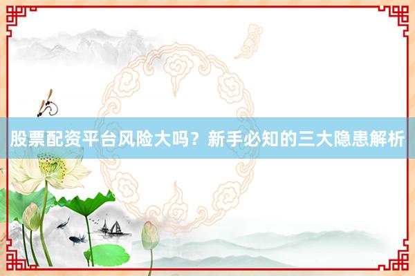 股票配资平台风险大吗?新手必知的三大隐患解析